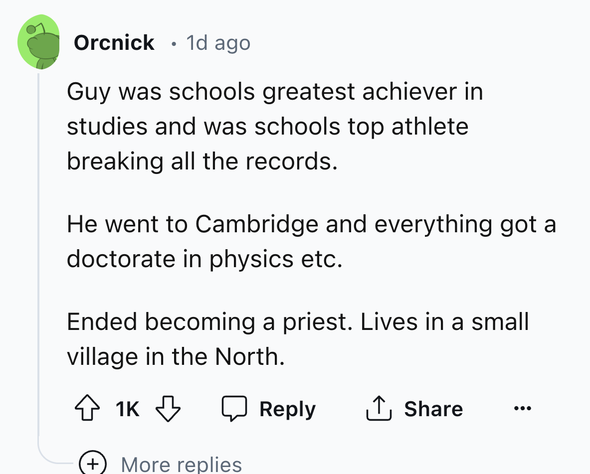 screenshot - Orcnick. 1d ago Guy was schools greatest achiever in studies and was schools top athlete breaking all the records. He went to Cambridge and everything got a doctorate in physics etc. Ended becoming a priest. Lives in a small village in the No